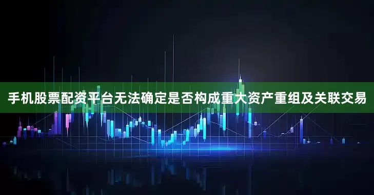 手机股票配资平台无法确定是否构成重大资产重组及关联交易