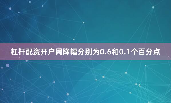 杠杆配资开户网降幅分别为0.6和0.1个百分点