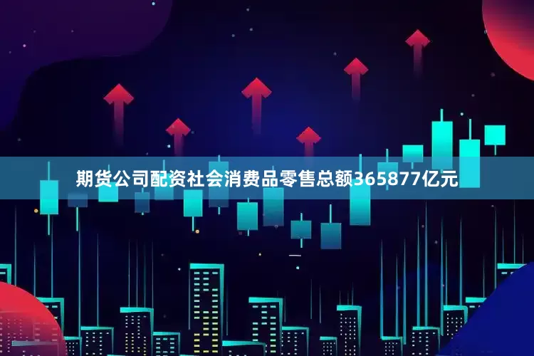 期货公司配资社会消费品零售总额365877亿元