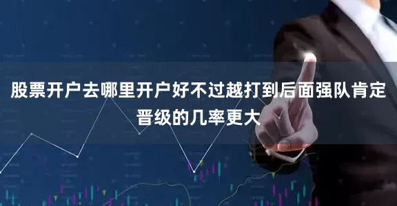 股票开户去哪里开户好不过越打到后面强队肯定晋级的几率更大