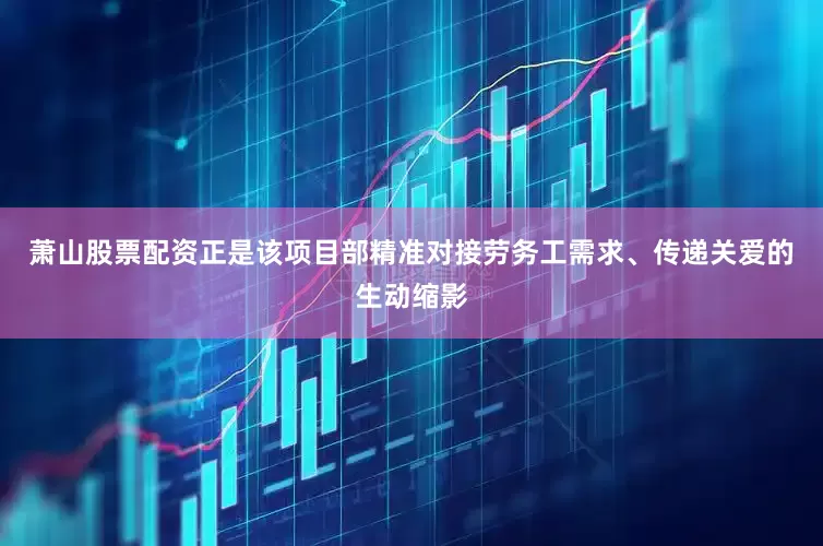 萧山股票配资正是该项目部精准对接劳务工需求、传递关爱的生动缩影