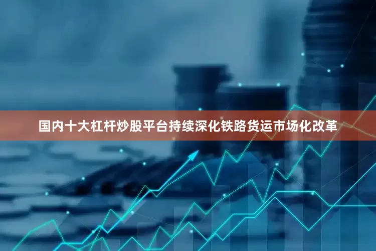 国内十大杠杆炒股平台持续深化铁路货运市场化改革